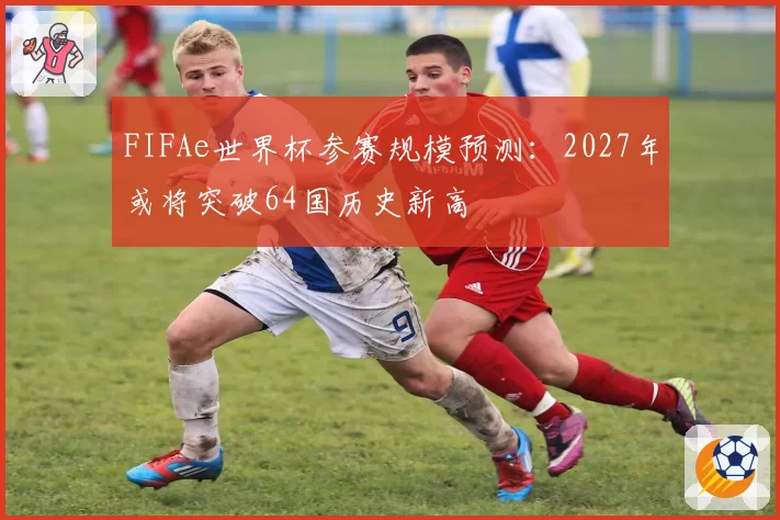 FIFAe世界杯参赛规模预测：2027年或将突破64国历史新高