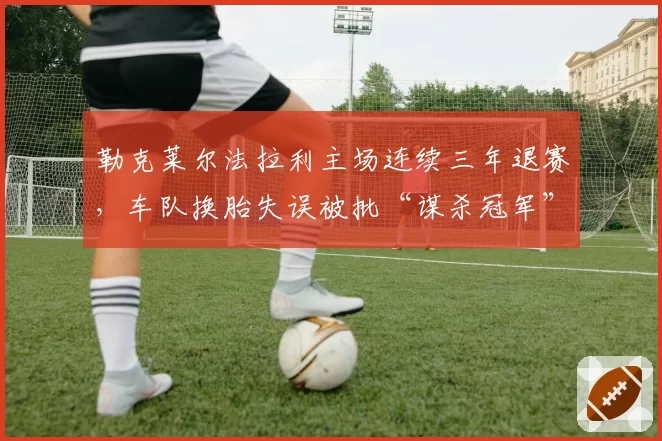 勒克莱尔法拉利主场连续三年退赛，车队换胎失误被批“谋杀冠军”