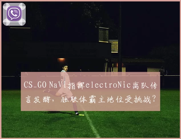 CS_GO NaVi指挥electroNic离队传言发酵，独联体霸主地位受挑战？