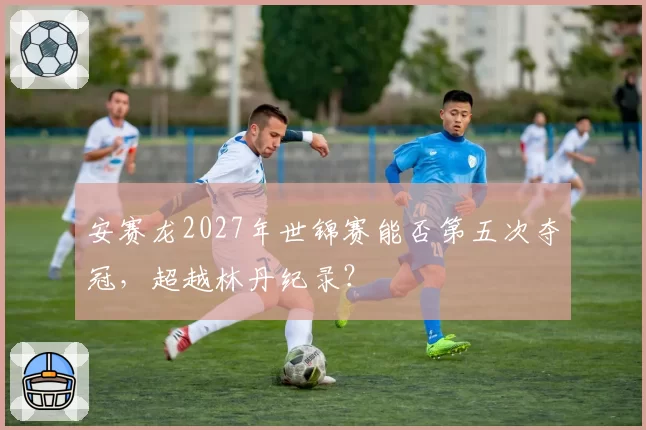 安赛龙2027年世锦赛能否第五次夺冠，超越林丹纪录？