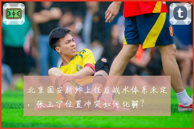 北京国安新帅上任后战术体系未定，张玉宁位置冲突如何化解？