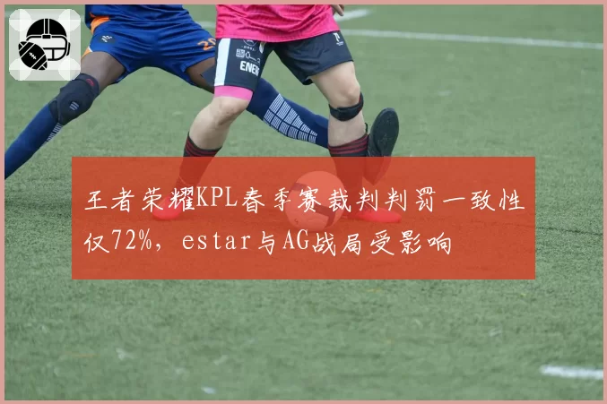 王者荣耀KPL春季赛裁判判罚一致性仅72%，estar与AG战局受影响
