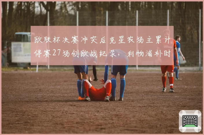 欧联杯决赛冲突后克星农场主累计停赛27场创欧战纪录，利物浦补时绝杀争议缠身__br_