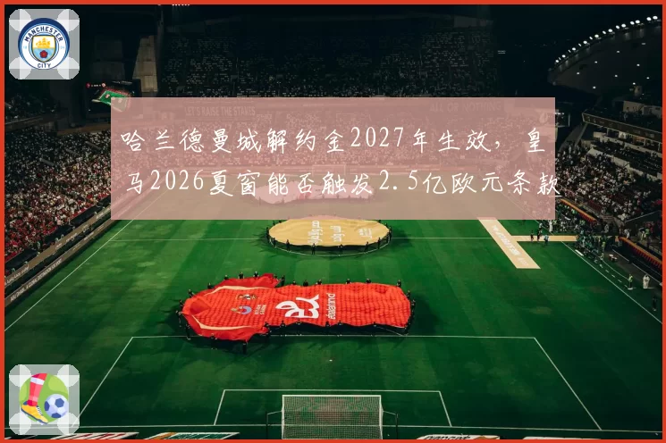 哈兰德曼城解约金2027年生效，皇马2026夏窗能否触发2.5亿欧元条款？