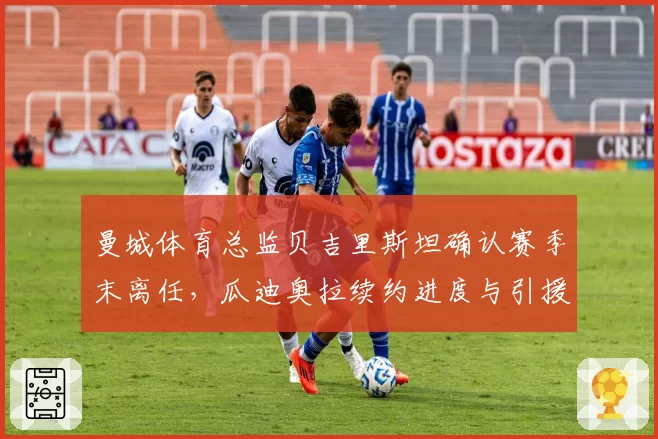 曼城体育总监贝吉里斯坦确认赛季末离任，瓜迪奥拉续约进度与引援话语权成焦点__br_