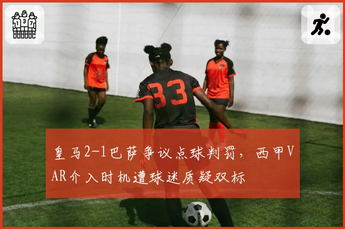 皇马2-1巴萨争议点球判罚，西甲VAR介入时机遭球迷质疑双标