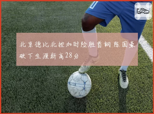 北京德比北控加时险胜首钢 陈国豪砍下生涯新高28分