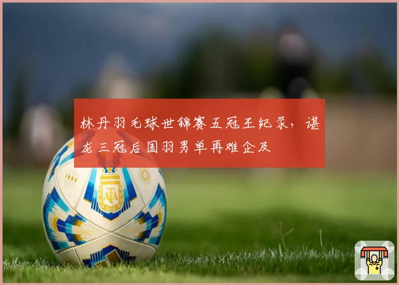 林丹羽毛球世锦赛五冠王纪录，谌龙三冠后国羽男单再难企及