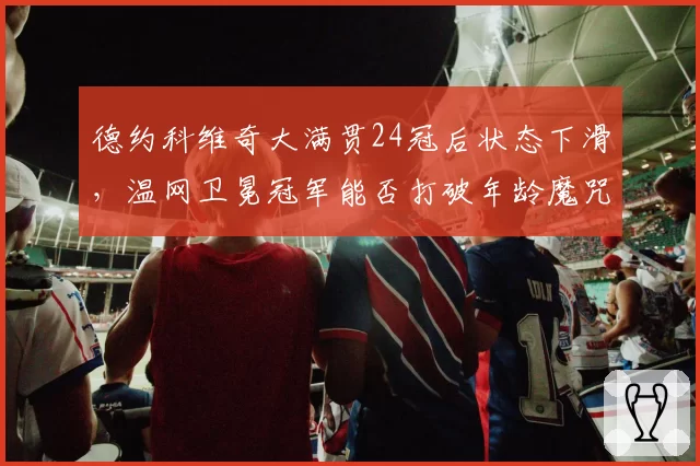 德约科维奇大满贯24冠后状态下滑，温网卫冕冠军能否打破年龄魔咒？