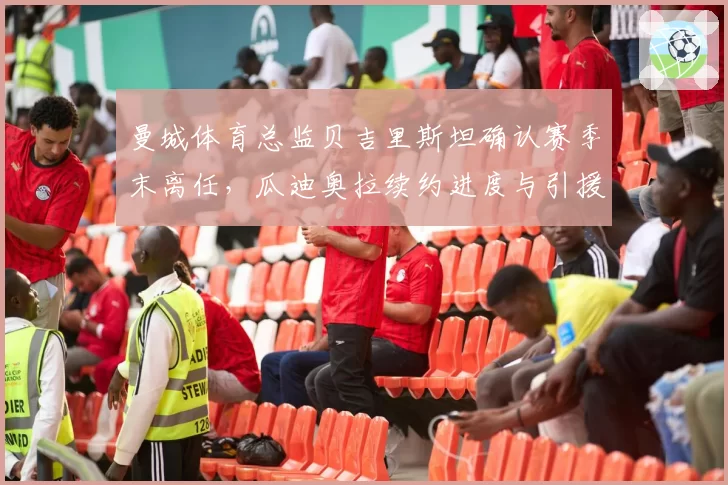曼城体育总监贝吉里斯坦确认赛季末离任，瓜迪奥拉续约进度与引援话语权成焦点__br_