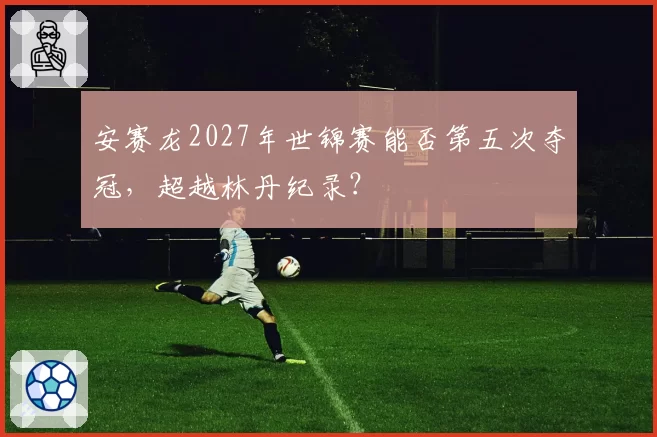 安赛龙2027年世锦赛能否第五次夺冠，超越林丹纪录？