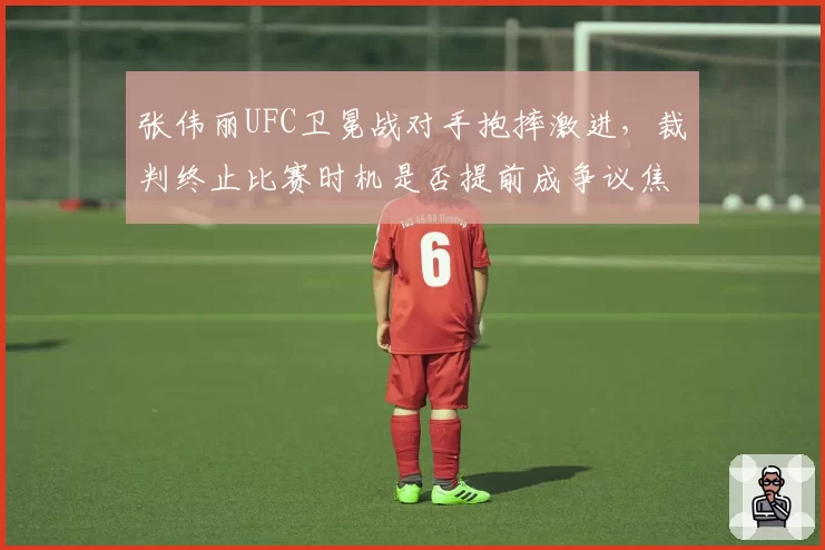 张伟丽UFC卫冕战对手抱摔激进，裁判终止比赛时机是否提前成争议焦点