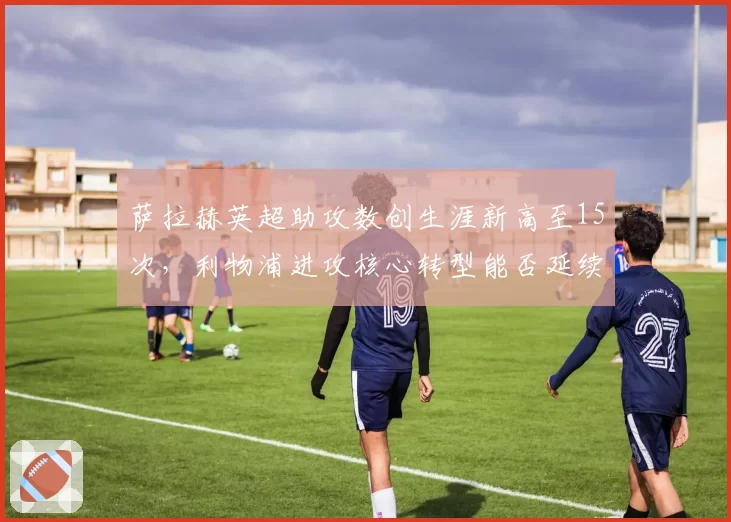 萨拉赫英超助攻数创生涯新高至15次，利物浦进攻核心转型能否延续王朝？