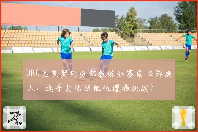 DRG无畏契约分部教练组赛前临阵换人,选手打法适配性遭遇挑战?