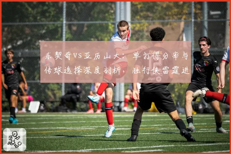 东契奇vs亚历山大：单打得分率与传球选择深度剖析，独行侠雷霆进攻模式分化