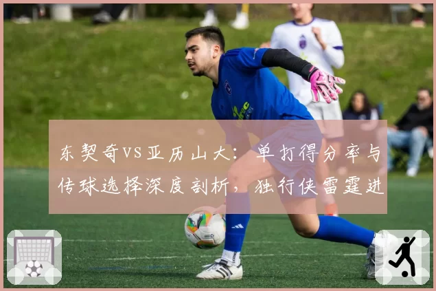 东契奇vs亚历山大：单打得分率与传球选择深度剖析，独行侠雷霆进攻模式分化