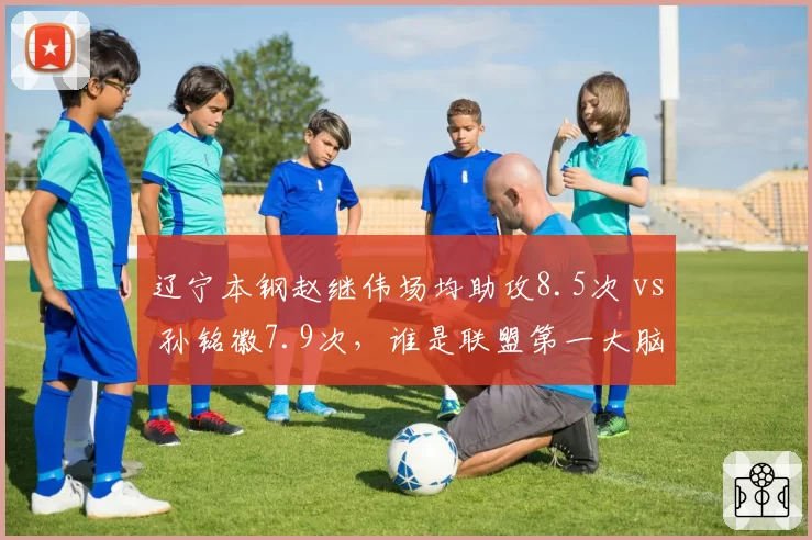 辽宁本钢赵继伟场均助攻8.5次 vs 孙铭徽7.9次，谁是联盟第一大脑？