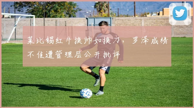 莱比锡红牛换帅如换刀，罗泽成绩不佳遭管理层公开批评