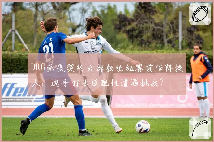 DRG无畏契约分部教练组赛前临阵换人,选手打法适配性遭遇挑战?