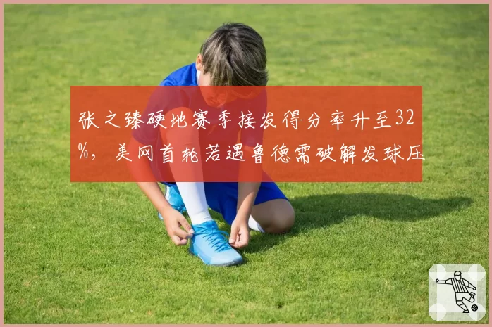 张之臻硬地赛季接发得分率升至32%，美网首轮若遇鲁德需破解发球压制