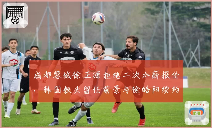 成都蓉城徐正源拒绝二次加薪报价，韩国教头留任前景与徐皓阳续约挂钩？