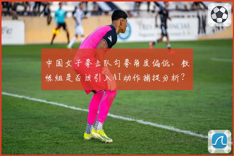 中国女子拳击队勾拳角度偏低，教练组是否该引入AI动作捕捉分析？