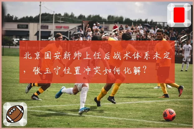 北京国安新帅上任后战术体系未定，张玉宁位置冲突如何化解？