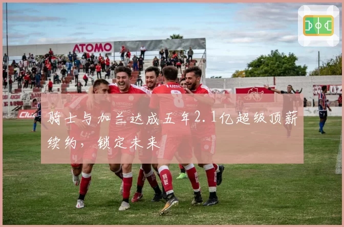 骑士与加兰达成五年2.1亿超级顶薪续约，锁定未来