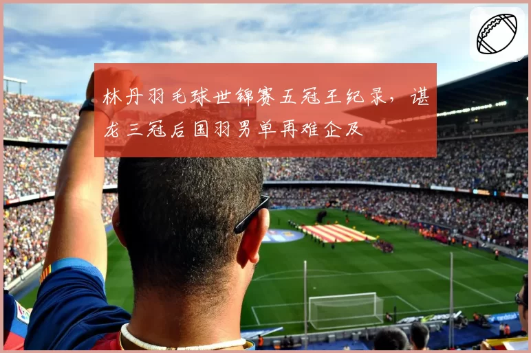 林丹羽毛球世锦赛五冠王纪录，谌龙三冠后国羽男单再难企及