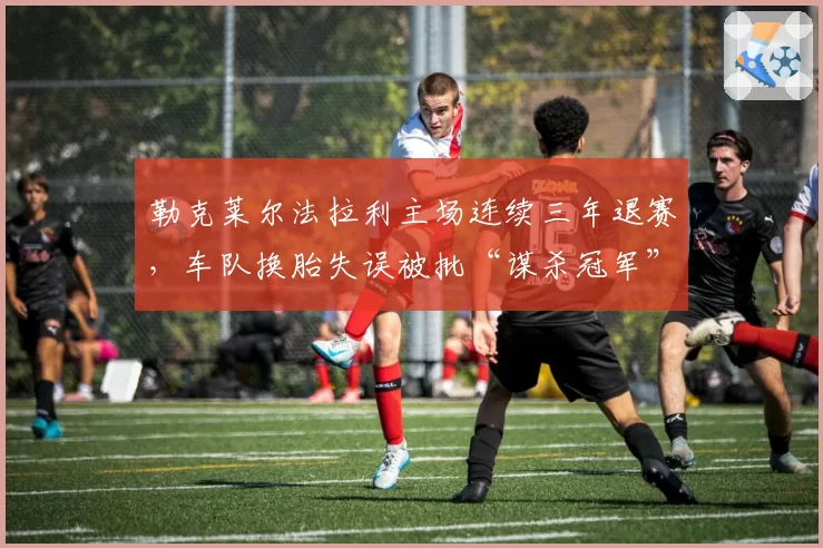 勒克莱尔法拉利主场连续三年退赛，车队换胎失误被批“谋杀冠军”