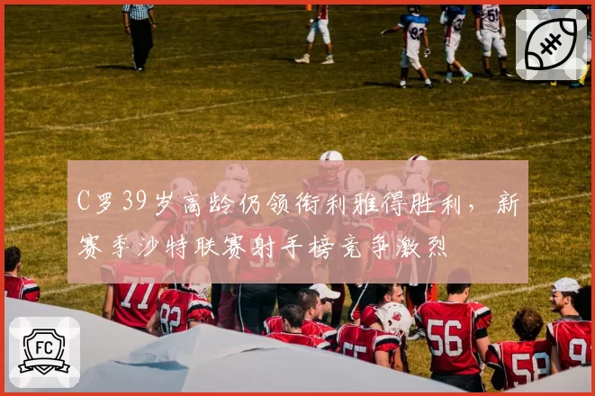 C罗39岁高龄仍领衔利雅得胜利，新赛季沙特联赛射手榜竞争激烈