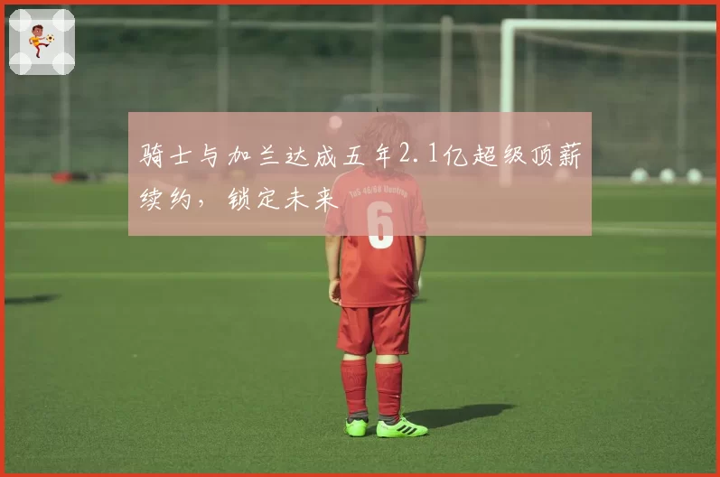 骑士与加兰达成五年2.1亿超级顶薪续约，锁定未来