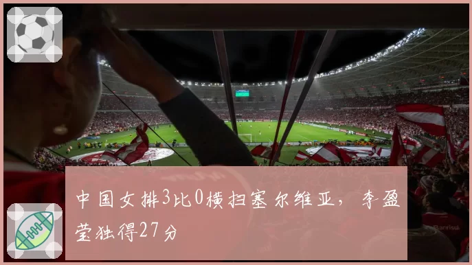 中国女排3比0横扫塞尔维亚，李盈莹独得27分